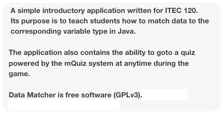A simple introductory application written for ITEC 120. 
   Its purpose is to teach students how to match data to the 
   corresponding variable type in Java.

  The application also contains the ability to goto a quiz   
  powered by the mQuiz system at anytime during the 
  game.

  Data Matcher is free software (GPLv3).  Feel free to download it at sourceforge.net.
